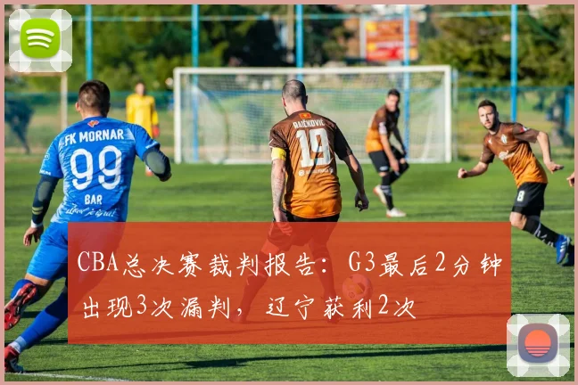 CBA总决赛裁判报告:G3最后2分钟出现3次漏判,辽宁获利2次