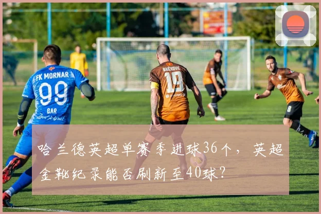 哈兰德英超单赛季进球36个，英超金靴纪录能否刷新至40球？