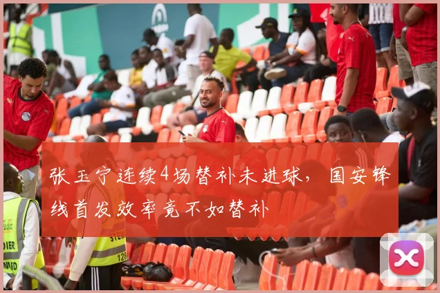 张玉宁连续4场替补未进球,国安锋线首发效率竟不如替补