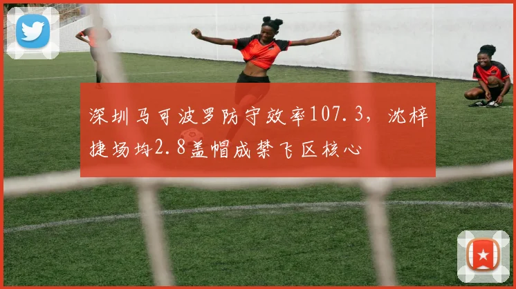 深圳马可波罗防守效率107.3,沈梓捷场均2.8盖帽成禁飞区核心
