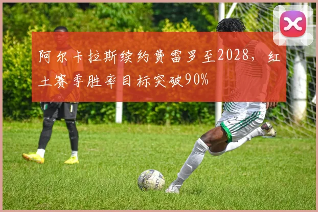 阿尔卡拉斯续约费雷罗至2028,红土赛季胜率目标突破90%