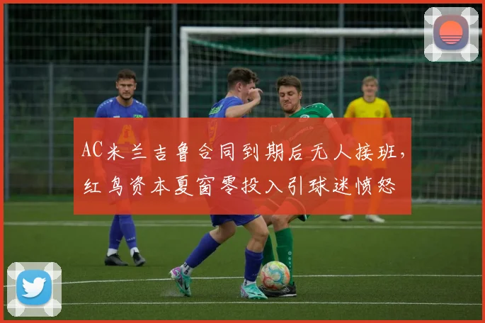 AC米兰吉鲁合同到期后无人接班,红鸟资本夏窗零投入引球迷愤怒