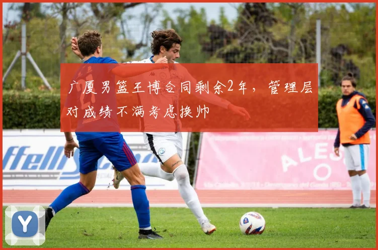 广厦男篮王博合同剩余2年,管理层对成绩不满考虑换帅